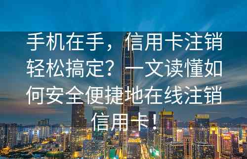 手机在手，信用卡注销轻松搞定？一文读懂如何安全便捷地在线注销信用卡！