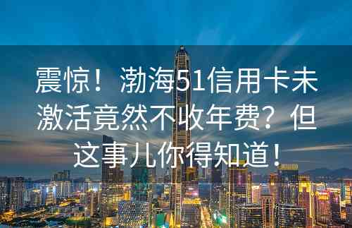 震惊！渤海51信用卡未激活竟然不收年费？但这事儿你得知道！