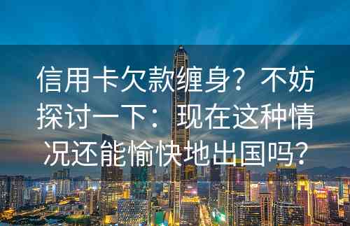 信用卡欠款缠身？不妨探讨一下：现在这种情况还能愉快地出国吗？