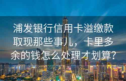 浦发银行信用卡溢缴款取现那些事儿，卡里多余的钱怎么处理才划算？