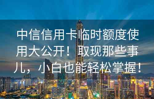 中信信用卡临时额度使用大公开！取现那些事儿，小白也能轻松掌握！