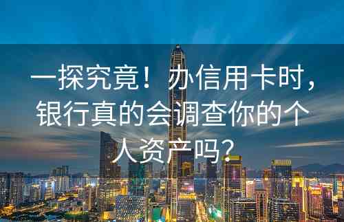 一探究竟！办信用卡时，银行真的会调查你的个人资产吗？