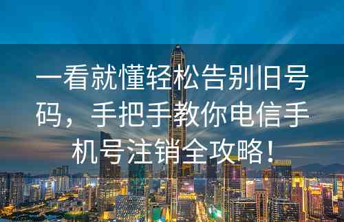 一看就懂轻松告别旧号码，手把手教你电信手机号注销全攻略！