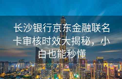 长沙银行京东金融联名卡审核时效大揭秘，小白也能秒懂