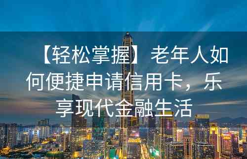 【轻松掌握】老年人如何便捷申请信用卡，乐享现代金融生活