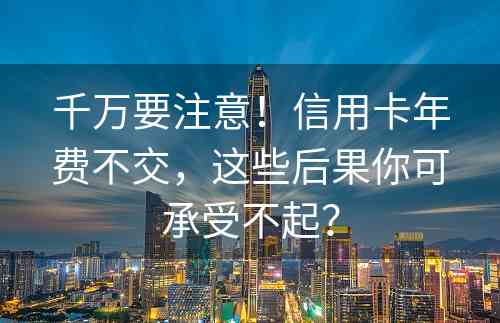 千万要注意！信用卡年费不交，这些后果你可承受不起？