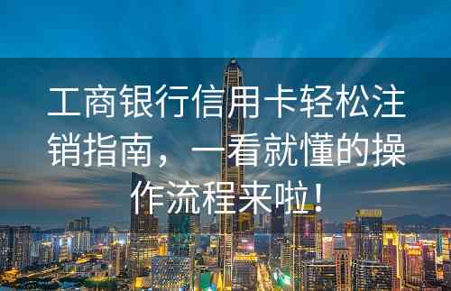 工商银行信用卡轻松注销指南，一看就懂的操作流程来啦！