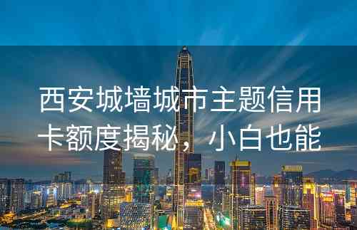 西安城墙城市主题信用卡额度揭秘，小白也能