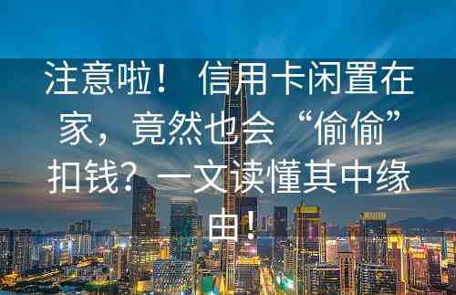 注意啦！ 信用卡闲置在家，竟然也会“偷偷”扣钱？一文读懂其中缘由！