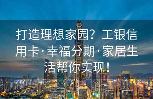 打造理想家园？工银信用卡·幸福分期·家居生活帮你实现！