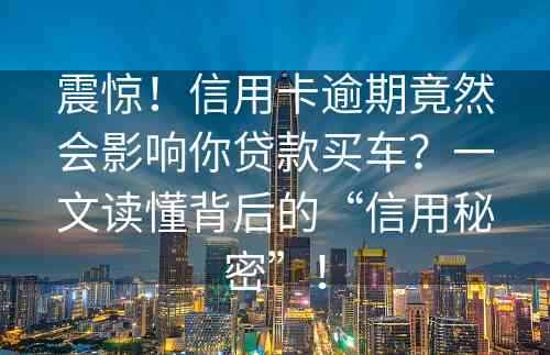 震惊！信用卡逾期竟然会影响你贷款买车？一文读懂背后的“信用秘密”！