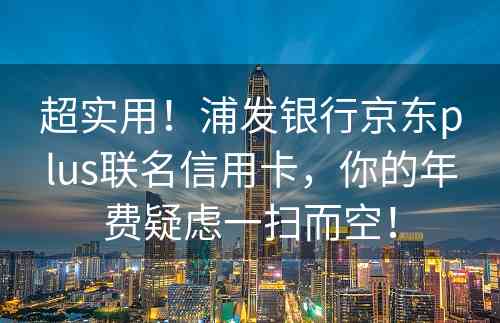 超实用！浦发银行京东plus联名信用卡，你的年费疑虑一扫而空！