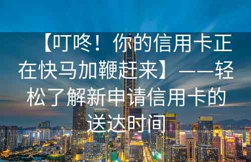 【叮咚！你的信用卡正在快马加鞭赶来】——轻松了解新申请信用卡的送达时间