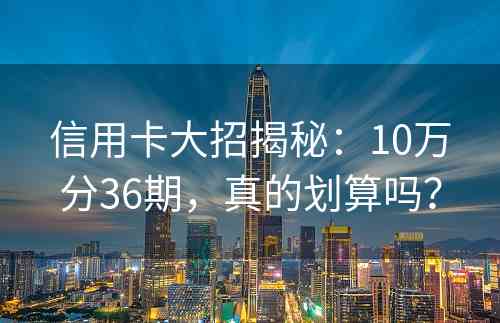 信用卡大招揭秘：10万分36期，真的划算吗？