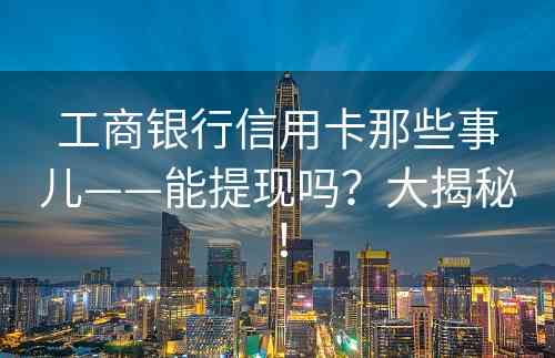 工商银行信用卡那些事儿——能提现吗？大揭秘！