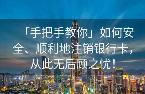 「手把手教你」如何安全、顺利地注销银行卡，从此无后顾之忧！