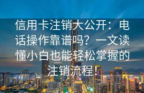 信用卡注销大公开：电话操作靠谱吗？一文读懂小白也能轻松掌握的注销流程！