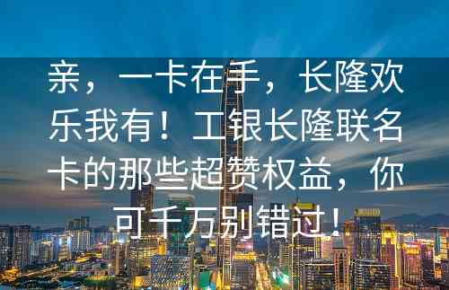 亲，一卡在手，长隆欢乐我有！工银长隆联名卡的那些超赞权益，你可千万别错过！