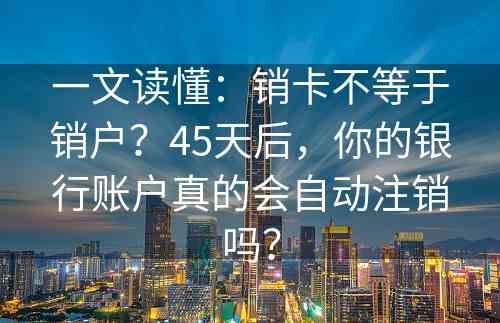 一文读懂：销卡不等于销户？45天后，你的银行账户真的会自动注销吗？