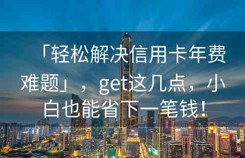 「轻松解决信用卡年费难题」，get这几点，小白也能省下一笔钱！