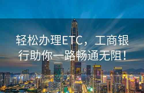 轻松办理ETC，工商银行助你一路畅通无阻！