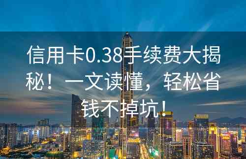 信用卡0.38手续费大揭秘！一文读懂，轻松省钱不掉坑！