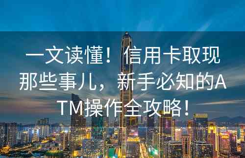 一文读懂！信用卡取现那些事儿，新手必知的ATM操作全攻略！