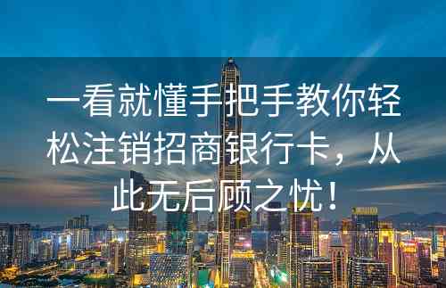 一看就懂手把手教你轻松注销招商银行卡，从此无后顾之忧！