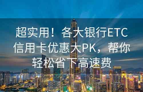 超实用！各大银行ETC信用卡优惠大PK，帮你轻松省下高速费