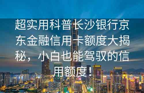 超实用科普长沙银行京东金融信用卡额度大揭秘，小白也能驾驭的信用额度！