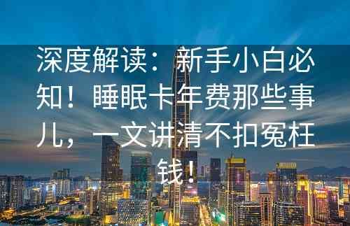 深度解读：新手小白必知！睡眠卡年费那些事儿，一文讲清不扣冤枉钱！