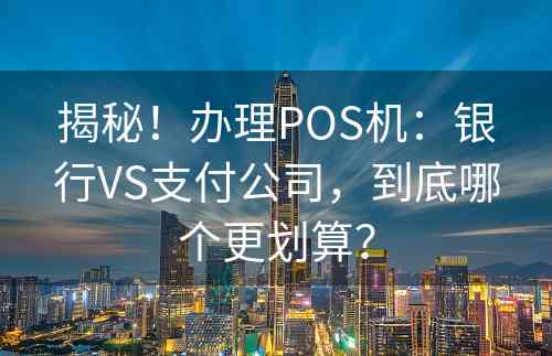 揭秘！办理POS机：银行VS支付公司，到底哪个更划算？