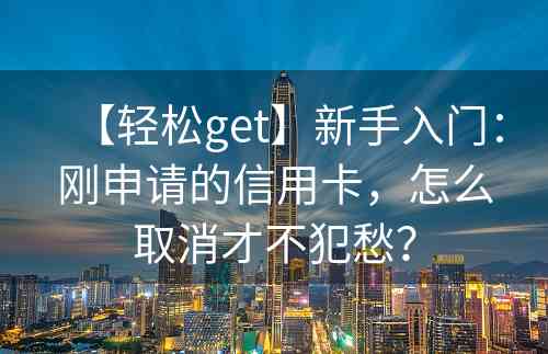 【轻松get】新手入门：刚申请的信用卡，怎么取消才不犯愁？