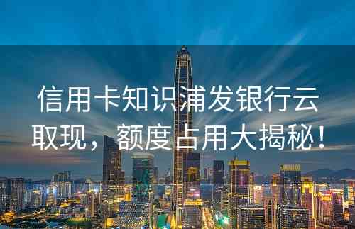 信用卡知识浦发银行云取现，额度占用大揭秘！