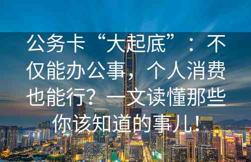 公务卡“大起底”：不仅能办公事，个人消费也能行？一文读懂那些你该知道的事儿！