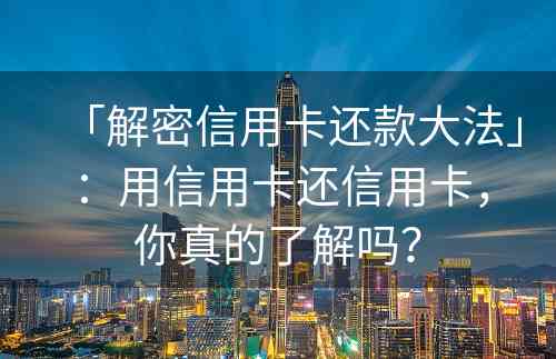 「解密信用卡还款大法」：用信用卡还信用卡，你真的了解吗？