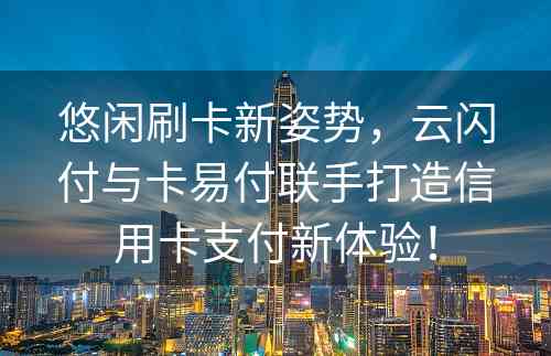 悠闲刷卡新姿势，云闪付与卡易付联手打造信用卡支付新体验！