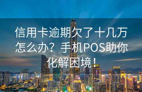 信用卡逾期欠了十几万怎么办？手机POS助你化解困境！