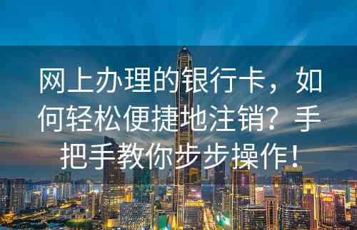 网上办理的银行卡，如何轻松便捷地注销？手把手教你步步操作！