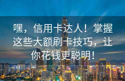 嘿，信用卡达人！掌握这些大额刷卡技巧，让你花钱更聪明！