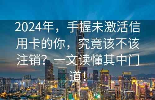 2024年，手握未激活信用卡的你，究竟该不该注销？一文读懂其中门道！