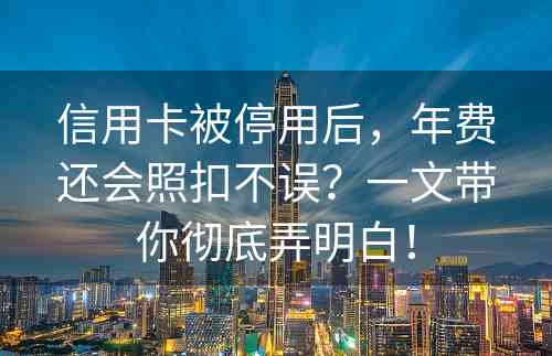 信用卡被停用后，年费还会照扣不误？一文带你彻底弄明白！