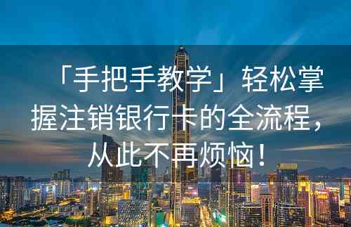 「手把手教学」轻松掌握注销银行卡的全流程，从此不再烦恼！