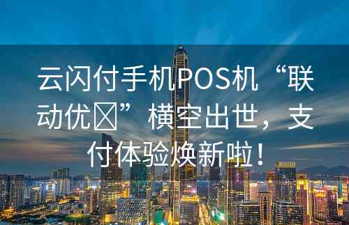 云闪付手机POS机“联动优➕”横空出世，支付体验焕新啦！