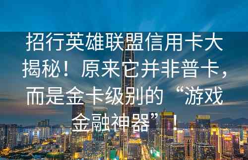 招行英雄联盟信用卡大揭秘！原来它并非普卡，而是金卡级别的“游戏金融神器”！