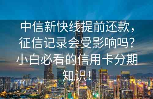 中信新快线提前还款，征信记录会受影响吗？小白必看的信用卡分期知识！