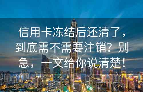 信用卡冻结后还清了，到底需不需要注销？别急，一文给你说清楚！