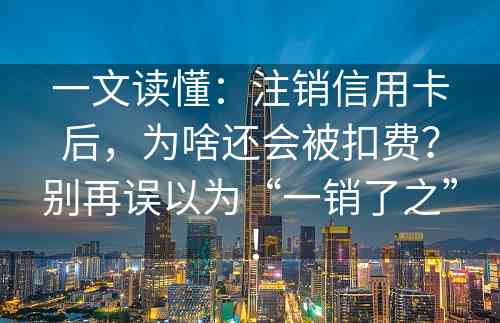 一文读懂：注销信用卡后，为啥还会被扣费？别再误以为“一销了之”！