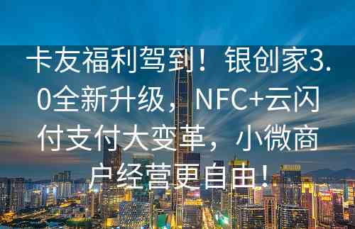 卡友福利驾到！银创家3.0全新升级，NFC+云闪付支付大变革，小微商户经营更自由！