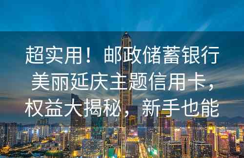 超实用！邮政储蓄银行美丽延庆主题信用卡，权益大揭秘，新手也能